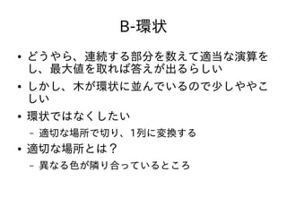 B-環状
● どうやら、連続する部分を数えて適当な演算を
し、最大値を取れば答えが出るらしい
● しかし、木が環状に並んでいるので少しややこ
しい
● 環状ではなくしたい
– 適切な場所で切り、1列に変換する
● 適切な場所とは？
– 異なる色が隣り合っているところ
 