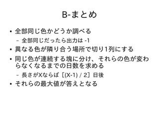 B-まとめ
● 全部同じ色かどうか調べる
– 全部同じだったら出力は -1
● 異なる色が隣り合う場所で切り1列にする
● 同じ色が連続する塊に分け、それらの色が変わ
らなくなるまでの日数を求める
– 長さがXならば［(X-1) / 2］日後
● それらの最大値が答えとなる
 