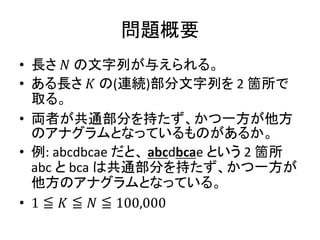問題概要
• 長さ 𝑁 の文字列が与えられる。
• ある長さ 𝐾 の(連続)部分文字列を 2 箇所で
取る。
• 両者が共通部分を持たず、かつ一方が他方
のアナグラムとなっているものがあるか。
• 例: abcdbcae だと、 abcdbcae という 2 箇所
abc と bca は共通部分を持たず、かつ一方が
他方のアナグラムとなっている。
• 1 ≦ 𝐾 ≦ 𝑁 ≦ 100,000
 