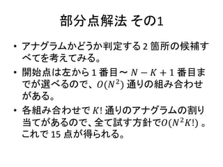 部分点解法 その1
• アナグラムかどうか判定する 2 箇所の候補す
べてを考えてみる。
• 開始点は左から 1 番目～ 𝑁 − 𝐾 + 1 番目ま
でが選べるので、 𝑂(𝑁2
) 通りの組み合わせ
がある。
• 各組み合わせで 𝐾! 通りのアナグラムの割り
当てがあるので、全て試す方針で𝑂(𝑁2
𝐾!) 。
これで 15 点が得られる。
 