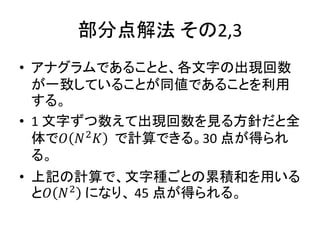 部分点解法 その2,3
• アナグラムであることと、各文字の出現回数
が一致していることが同値であることを利用
する。
• 1 文字ずつ数えて出現回数を見る方針だと全
体で𝑂 𝑁2
𝐾 で計算できる。30 点が得られ
る。
• 上記の計算で、文字種ごとの累積和を用いる
と𝑂 𝑁2
になり、 45 点が得られる。
 