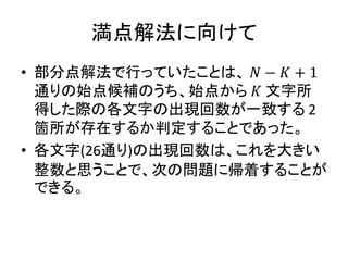 満点解法に向けて
• 部分点解法で行っていたことは、 𝑁 − 𝐾 + 1
通りの始点候補のうち、始点から 𝐾 文字所
得した際の各文字の出現回数が一致する 2
箇所が存在するか判定することであった。
• 各文字(26通り)の出現回数は、これを大きい
整数と思うことで、次の問題に帰着することが
できる。
 