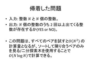 帰着した問題
• 入力: 整数 𝑁 と 𝑁 個の整数。
• 出力: 𝑁 個の整数のうち 2 回以上出てくる整
数が存在するか(YES or NO)。
• この問題は、すべてのペアを試すと𝑂 𝑁2
の
計算量となるが、ソートして隣り合うペアのみ
を見る/二分探索木を使用することで
𝑂 𝑁 log 𝑁 で計算できる。
 