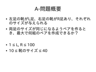 A-問題概要
● 左足の靴がL足、右足の靴がR足あり、それぞれ
のサイズが与えられる
● 両足のサイズが同じになるようペアを作ると
き、最大で何組のペアを作成できるか？
● 1 ≦ L, R ≦ 100
● 10 ≦ 靴のサイズ ≦ 40
 