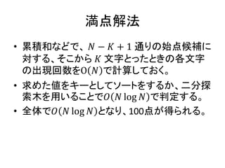 満点解法
• 累積和などで、 𝑁 − 𝐾 + 1 通りの始点候補に
対する、そこから 𝐾 文字とったときの各文字
の出現回数をO 𝑁 で計算しておく。
• 求めた値をキーとしてソートをするか、二分探
索木を用いることで𝑂 𝑁 log 𝑁 で判定する。
• 全体で𝑂 𝑁 log 𝑁 となり、100点が得られる。
 