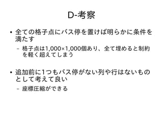 D-考察
● 全ての格子点にバス停を置けば明らかに条件を
満たす
– 格子点は1,000×1,000個あり、全て埋めると制約
を軽く超えてしまう
● 追加前に1つもバス停がない列や行はないもの
として考えて良い
– 座標圧縮ができる
 