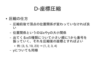 D-座標圧縮
● 圧縮の仕方
– 圧縮前後で頂点の位置関係が変わっていなければ良
い
– 位置関係というのはxやyの大小関係
– 出てくるxの種類について小さい順に1から番号を
振っていく、それを圧縮後の座標とすればよい
● 例: {3, 5, 10, 23} → {1, 2, 3, 4}
– yについても同様
 