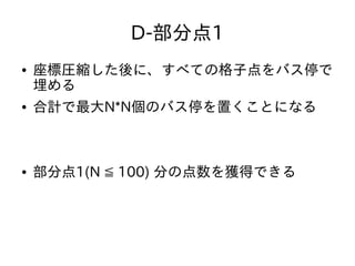 D-部分点1
● 座標圧縮した後に、すべての格子点をバス停で
埋める
● 合計で最大N*N個のバス停を置くことになる
● 部分点1(N ≦ 100) 分の点数を獲得できる
 