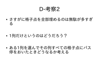 D-考察2
● さすがに格子点を全部埋めるのは無駄が多すぎ
る
● 1列だけというのはどうだろう？
● ある1列を選んでその列すべての格子点にバス
停をおいたときどうなるか考える
 