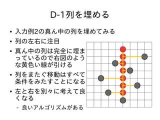 D-1列を埋める
● 入力例2の真ん中の列を埋めてみる
● 列の左右に注目
● 真ん中の列は完全に埋ま
っているので右図のよう
な黄色い線が引ける
● 列をまたぐ移動はすべて
条件をみたすことになる
● 左と右を別々に考えて良
くなる
– 良いアルゴリズムがある
 