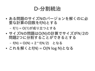 D-分割統治
● ある問題のサイズNのバージョンを解くのに必
要な計算の回数をf(N)とする
– f(1) = O(1)が成り立つとする
● サイズNの問題はO(N)の計算でサイズがN/2の
問題2つに分割することができるとする
– f(N) = O(N) + 2 * f(N/2)　となる
● これを解くとf(N) = O(N log N)となる
 