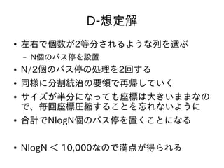D-想定解
● 左右で個数が2等分されるような列を選ぶ
– N個のバス停を設置
● N/2個のバス停の処理を2回する
● 同様に分割統治の要領で再帰していく
● サイズが半分になっても座標は大きいままなの
で、毎回座標圧縮することを忘れないように
● 合計でNlogN個のバス停を置くことになる
● NlogN ＜ 10,000なので満点が得られる
 
