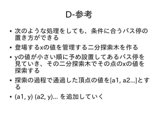 D-参考
● 次のような処理をしても、条件に合うバス停の
置き方ができる
● 登場するxの値を管理する二分探索木を作る
● yの値が小さい順に予め設置してあるバス停を
見ていき、その二分探索木でその点のxの値を
探索する
● 探索の過程で通過した頂点の値を[a1, a2...]とす
る
● (a1, y) (a2, y)... を追加していく
 