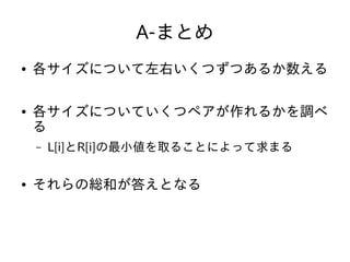 A-まとめ
● 各サイズについて左右いくつずつあるか数える
● 各サイズについていくつペアが作れるかを調べ
る
– L[i]とR[i]の最小値を取ることによって求まる
● それらの総和が答えとなる
 