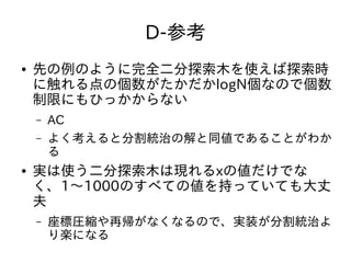 D-参考
● 先の例のように完全二分探索木を使えば探索時
に触れる点の個数がたかだかlogN個なので個数
制限にもひっかからない
– AC
– よく考えると分割統治の解と同値であることがわか
る
● 実は使う二分探索木は現れるxの値だけでな
く、1～1000のすべての値を持っていても大丈
夫
– 座標圧縮や再帰がなくなるので、実装が分割統治よ
り楽になる
 