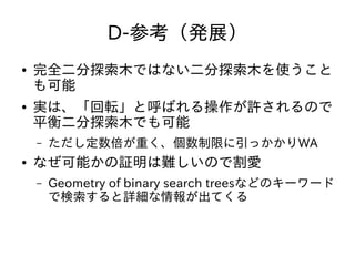 D-参考（発展）
● 完全二分探索木ではない二分探索木を使うこと
も可能
● 実は、「回転」と呼ばれる操作が許されるので
平衡二分探索木でも可能
– ただし定数倍が重く、個数制限に引っかかりWA
● なぜ可能かの証明は難しいので割愛
– Geometry of binary search treesなどのキーワード
で検索すると詳細な情報が出てくる
 