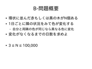 B-問題概要
● 環状に並んだ赤もしくは黒の木がN個ある
● 1日ごとに隣の状況をみて色が変化する
– 自分と両隣の色が同じなら異なる色に変化
● 変化がなくなるまでの日数を求めよ
● 3 ≦ N ≦ 100,000
 