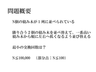 問題概要 
N個の積み木が１列に並べられている 
隣り合う２個の積み木を並べ替えて、一番高い 積み木から順に左右へ低くなるよう並び替える 
最小の交換回数は？ 
N≦100,000（部分点：N≦100）  