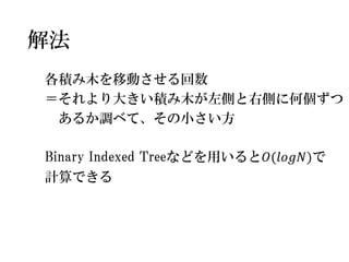 各積み木を移動させる回数 
＝それより大きい積み木が左側と右側に何個ずつ 
あるか調べて、その小さい方 
Binary Indexed Treeなどを用いると푂(푙표푔푁)で 
計算できる 
解法  