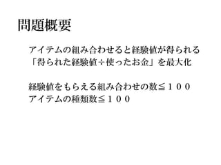 問題概要 
アイテムの組み合わせると経験値が得られる 
「得られた経験値÷使ったお金」を最大化 
経験値をもらえる組み合わせの数≦１００ 
アイテムの種類数≦１００  