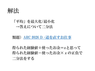 解法 
「平均」を最大化/最小化 
→答えについて二分法 
類題）ARC #026 D -道を直すお仕事 
得られた経験値÷使ったお金＝푥と思って 
得られた経験値－使ったお金×푥の正負で 
二分法をする  