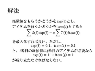 解法 
経験値をもらうかどうかをexp(푖)とし、 
アイテムを買うかどうかをitem(푖)とすると 
푆푖exp(푖)−푥 푇푖푖푡푒푚(푖) 
を最大化すれば良い。ただし、 
exp푖=0,1、푖푡푒푚푖=0,1 
と、푖番目の経験値に푗番目のアイテムが必要なら 
푒푥푝푖=1→푖푡푒푚푗=1 
が成り立たなければならない。  