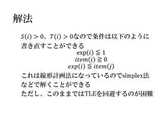解法 
푆푖>0、푇푖>0なので条件は以下のように 
書き直すことができる 
exp푖≦1 
푖푡푒푚푖≧0 
푒푥푝푖≦푖푡푒푚푗 
これは線形計画法になっているのでsimplex法 
などで解くことができる 
ただし、このままではTLEを回避するのが困難  