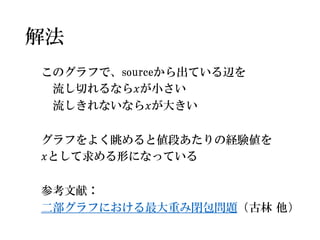 解法 
このグラフで、sourceから出ている辺を 
流し切れるなら푥が小さい 
流しきれないなら푥が大きい 
グラフをよく眺めると値段あたりの経験値を 
푥として求める形になっている 
参考文献： 
二部グラフにおける最大重み閉包問題（古林他） 