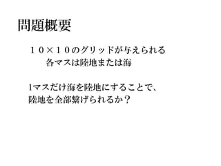 問題概要 
１０×１０のグリッドが与えられる 
各マスは陸地または海 
1マスだけ海を陸地にすることで、 
陸地を全部繋げられるか？  