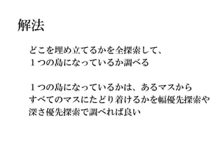 解法 
どこを埋め立てるかを全探索して、 
１つの島になっているか調べる 
１つの島になっているかは、あるマスから 
すべてのマスにたどり着けるかを幅優先探索や 
深さ優先探索で調べれば良い  