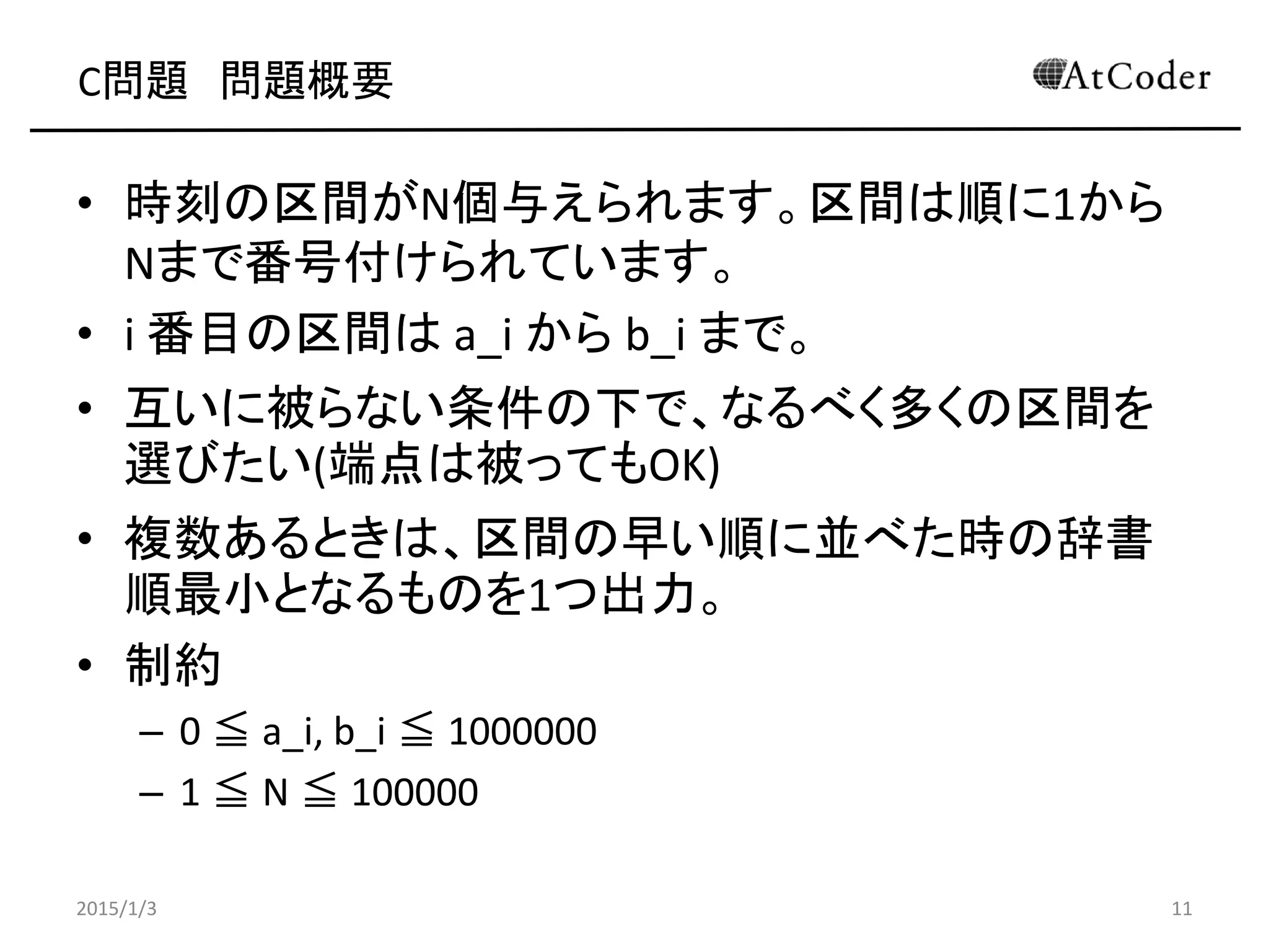 C問題 問題概要
• 時刻の区間がN個与えられます。区間は順に1から
Nまで番号付けられています。
• i 番目の区間は a_i から b_i まで。
• 互いに被らない条件の下で、なるべく多くの区間を
選びたい(端点は被ってもOK)
• 複数あるときは、区間の早い順に並べた時の辞書
順最小となるものを1つ出力。
• 制約
– 0 ≦ a_i, b_i ≦ 1000000
– 1 ≦ N ≦ 100000
2015/1/3 11
 
