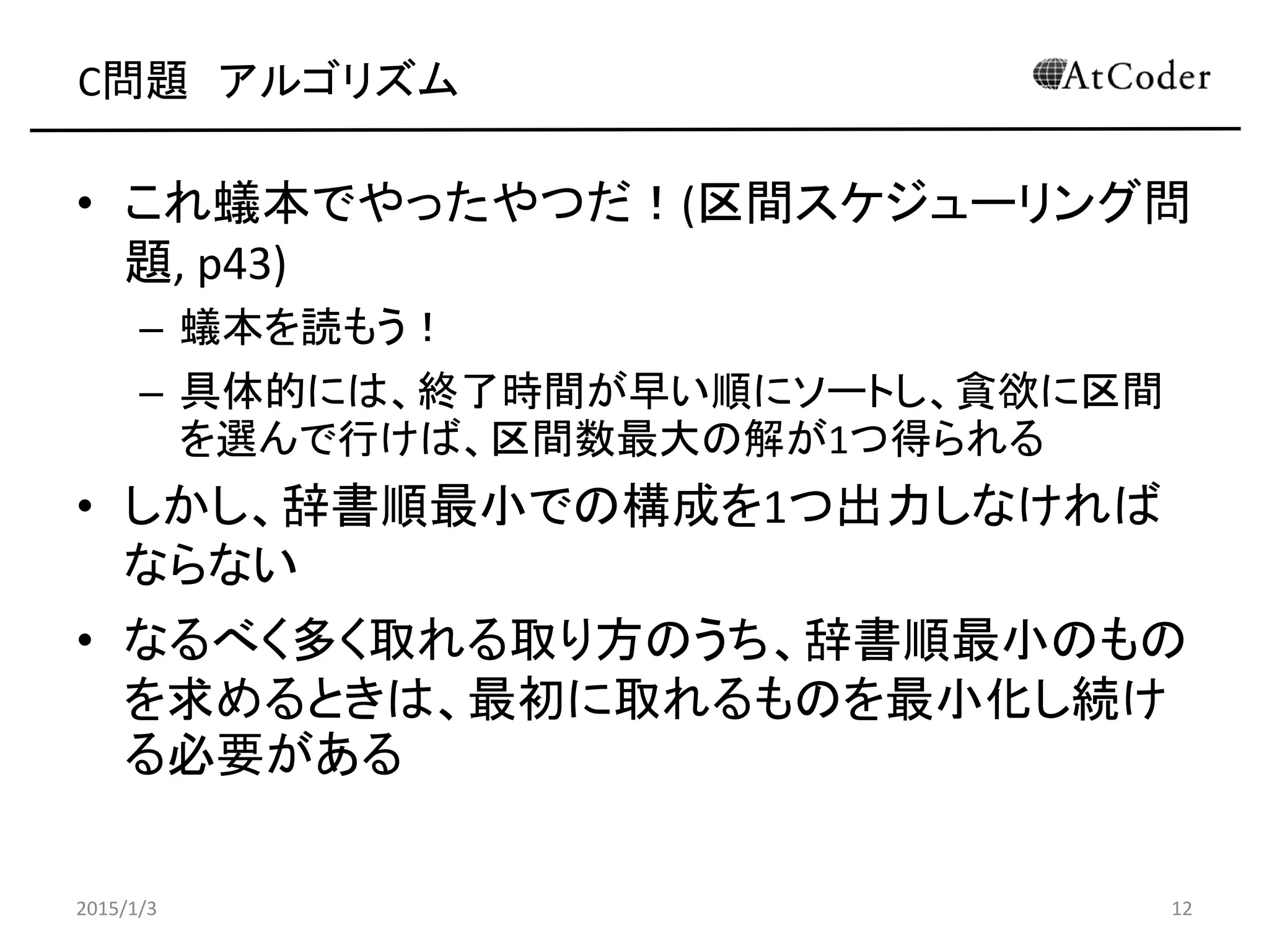 C問題 アルゴリズム
• これ蟻本でやったやつだ！(区間スケジューリング問
題, p43)
– 蟻本を読もう！
– 具体的には、終了時間が早い順にソートし、貪欲に区間
を選んで行けば、区間数最大の解が1つ得られる
• しかし、辞書順最小での構成を1つ出力しなければ
ならない
• なるべく多く取れる取り方のうち、辞書順最小のもの
を求めるときは、最初に取れるものを最小化し続け
る必要がある
2015/1/3 12
 