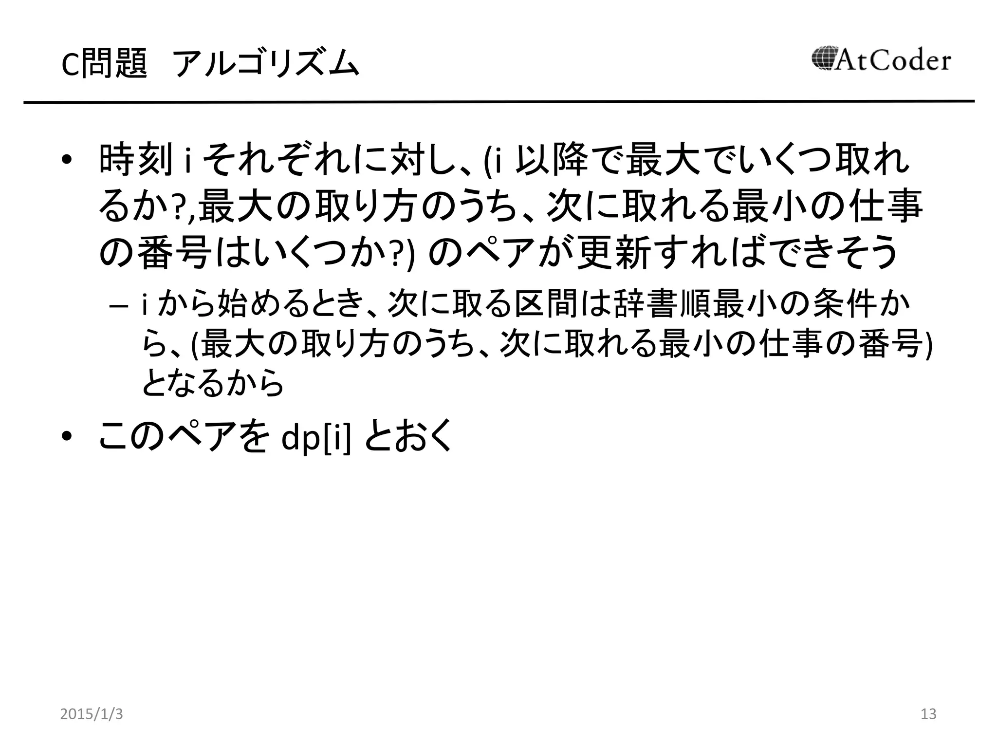 C問題 アルゴリズム
• 時刻 i それぞれに対し、(i 以降で最大でいくつ取れ
るか?,最大の取り方のうち、次に取れる最小の仕事
の番号はいくつか?) のペアが更新すればできそう
– i から始めるとき、次に取る区間は辞書順最小の条件か
ら、(最大の取り方のうち、次に取れる最小の仕事の番号)
となるから
• このペアを dp[i] とおく
2015/1/3 13
 