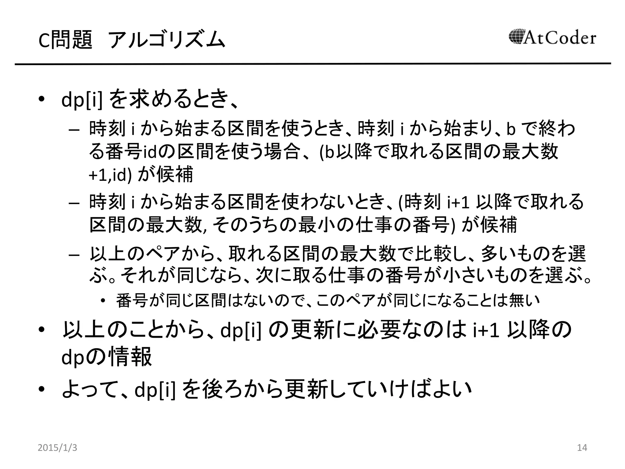 C問題 アルゴリズム
• dp[i] を求めるとき、
– 時刻 i から始まる区間を使うとき、時刻 i から始まり、b で終わ
る番号idの区間を使う場合、 (b以降で取れる区間の最大数
+1,id) が候補
– 時刻 i から始まる区間を使わないとき、(時刻 i+1 以降で取れる
区間の最大数, そのうちの最小の仕事の番号) が候補
– 以上のペアから、取れる区間の最大数で比較し、多いものを選
ぶ。それが同じなら、次に取る仕事の番号が小さいものを選ぶ。
• 番号が同じ区間はないので、このペアが同じになることは無い
• 以上のことから、dp[i] の更新に必要なのは i+1 以降の
dpの情報
• よって、dp[i] を後ろから更新していけばよい
2015/1/3 14
 
