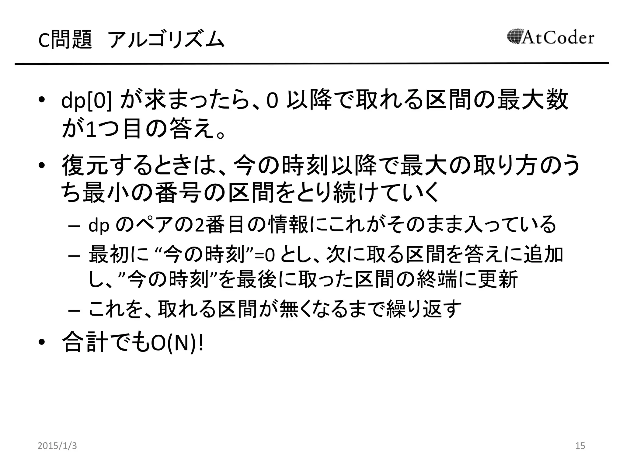 C問題 アルゴリズム
• dp[0] が求まったら、0 以降で取れる区間の最大数
が1つ目の答え。
• 復元するときは、今の時刻以降で最大の取り方のう
ち最小の番号の区間をとり続けていく
– dp のペアの2番目の情報にこれがそのまま入っている
– 最初に “今の時刻”=0 とし、次に取る区間を答えに追加
し、”今の時刻”を最後に取った区間の終端に更新
– これを、取れる区間が無くなるまで繰り返す
• 合計でもO(N)!
2015/1/3 15
 