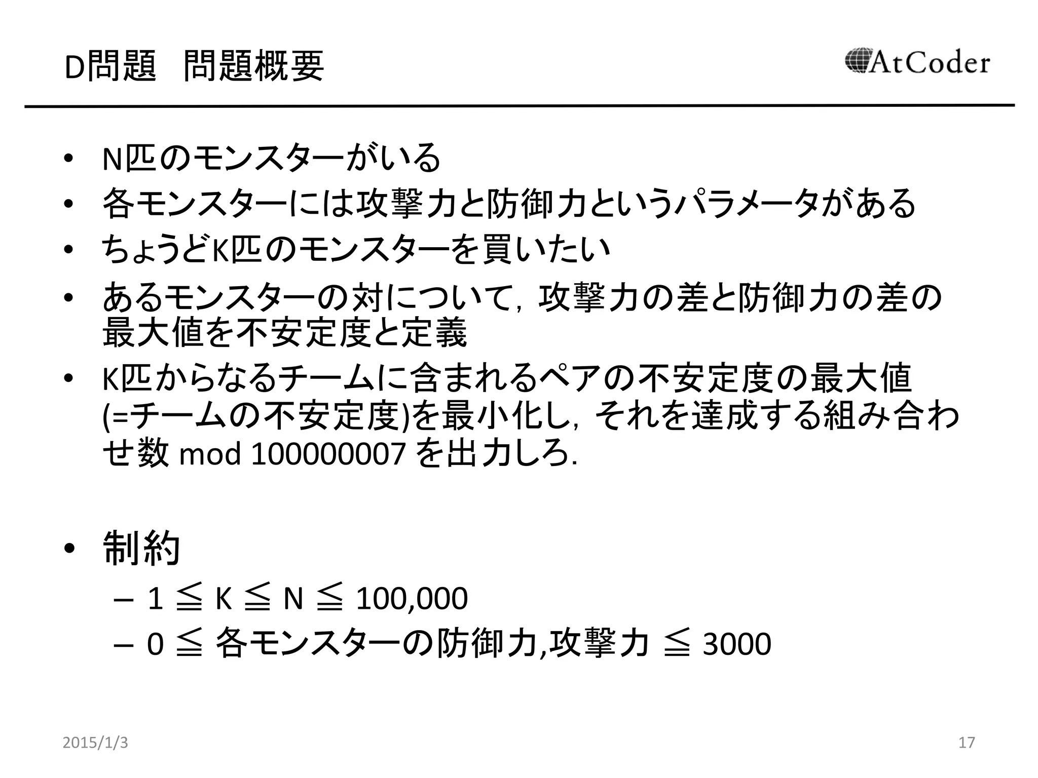D問題 問題概要
• N匹のモンスターがいる
• 各モンスターには攻撃力と防御力というパラメータがある
• ちょうどK匹のモンスターを買いたい
• あるモンスターの対について，攻撃力の差と防御力の差の
最大値を不安定度と定義
• K匹からなるチームに含まれるペアの不安定度の最大値
(=チームの不安定度)を最小化し，それを達成する組み合わ
せ数 mod 100000007 を出力しろ．
• 制約
– 1 ≦ K ≦ N ≦ 100,000
– 0 ≦ 各モンスターの防御力,攻撃力 ≦ 3000
2015/1/3 17
 