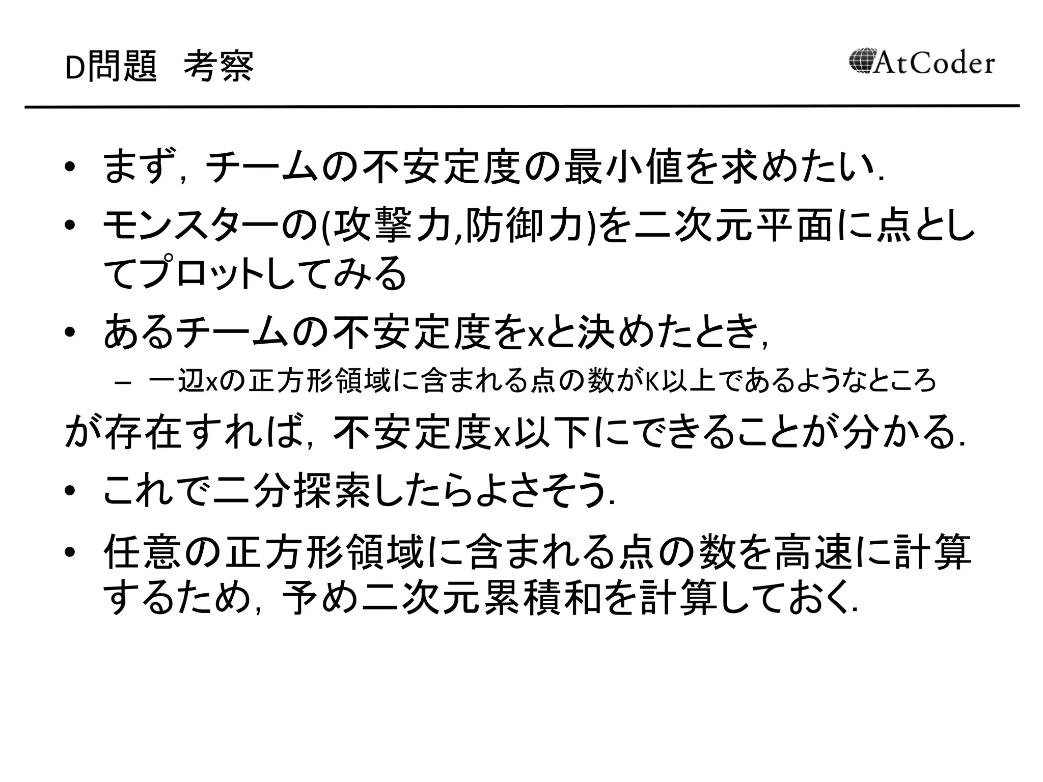 D問題 考察
• まず，チームの不安定度の最小値を求めたい．
• モンスターの(攻撃力,防御力)を二次元平面に点とし
てプロットしてみる
• あるチームの不安定度をxと決めたとき，
– 一辺xの正方形領域に含まれる点の数がK以上であるようなところ
が存在すれば，不安定度x以下にできることが分かる．
• これで二分探索したらよさそう．
• 任意の正方形領域に含まれる点の数を高速に計算
するため，予め二次元累積和を計算しておく．
 
