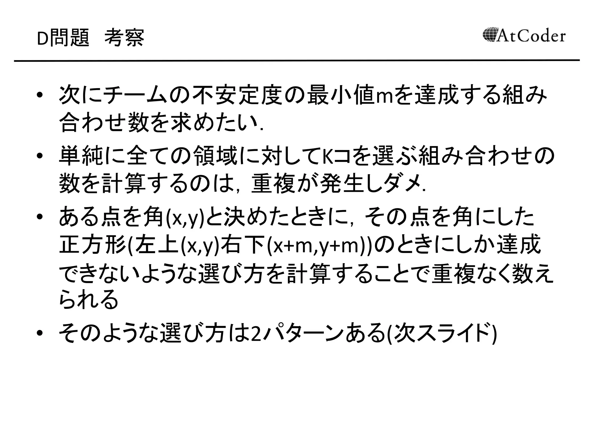 D問題 考察
• 次にチームの不安定度の最小値mを達成する組み
合わせ数を求めたい．
• 単純に全ての領域に対してKコを選ぶ組み合わせの
数を計算するのは，重複が発生しダメ．
• ある点を角(x,y)と決めたときに，その点を角にした
正方形(左上(x,y)右下(x+m,y+m))のときにしか達成
できないような選び方を計算することで重複なく数え
られる
• そのような選び方は2パターンある(次スライド)
 