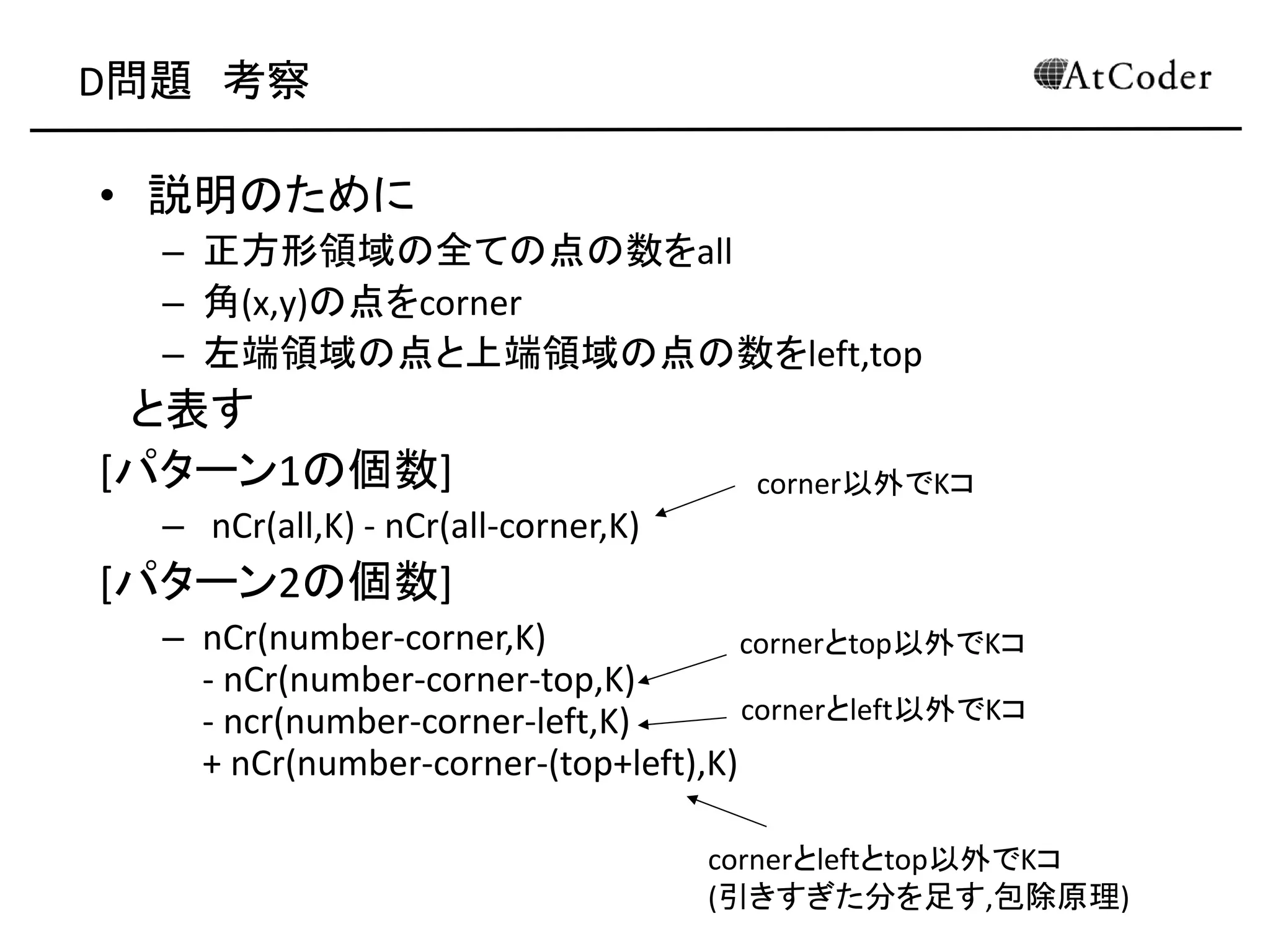 D問題 考察
• 説明のために
– 正方形領域の全ての点の数をall
– 角(x,y)の点をcorner
– 左端領域の点と上端領域の点の数をleft,top
と表す
[パターン1の個数]
– nCr(all,K) - nCr(all-corner,K)
[パターン2の個数]
– nCr(number-corner,K)
- nCr(number-corner-top,K)
- ncr(number-corner-left,K)
+ nCr(number-corner-(top+left),K)
corner以外でKコ
cornerとtop以外でKコ
cornerとleft以外でKコ
cornerとleftとtop以外でKコ
(引きすぎた分を足す,包除原理)
 