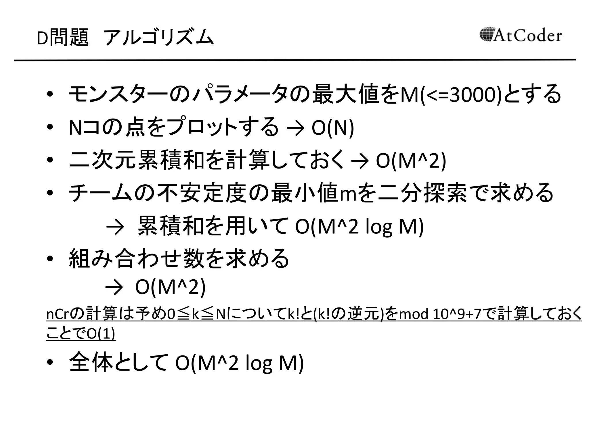 D問題 アルゴリズム
• モンスターのパラメータの最大値をM(<=3000)とする
• Nコの点をプロットする → O(N)
• 二次元累積和を計算しておく → O(M^2)
• チームの不安定度の最小値mを二分探索で求める
→ 累積和を用いて O(M^2 log M)
• 組み合わせ数を求める
→ O(M^2)
nCrの計算は予め0≦k≦Nについてk!と(k!の逆元)をmod 10^9+7で計算しておく
ことでO(1)
• 全体として O(M^2 log M)
 