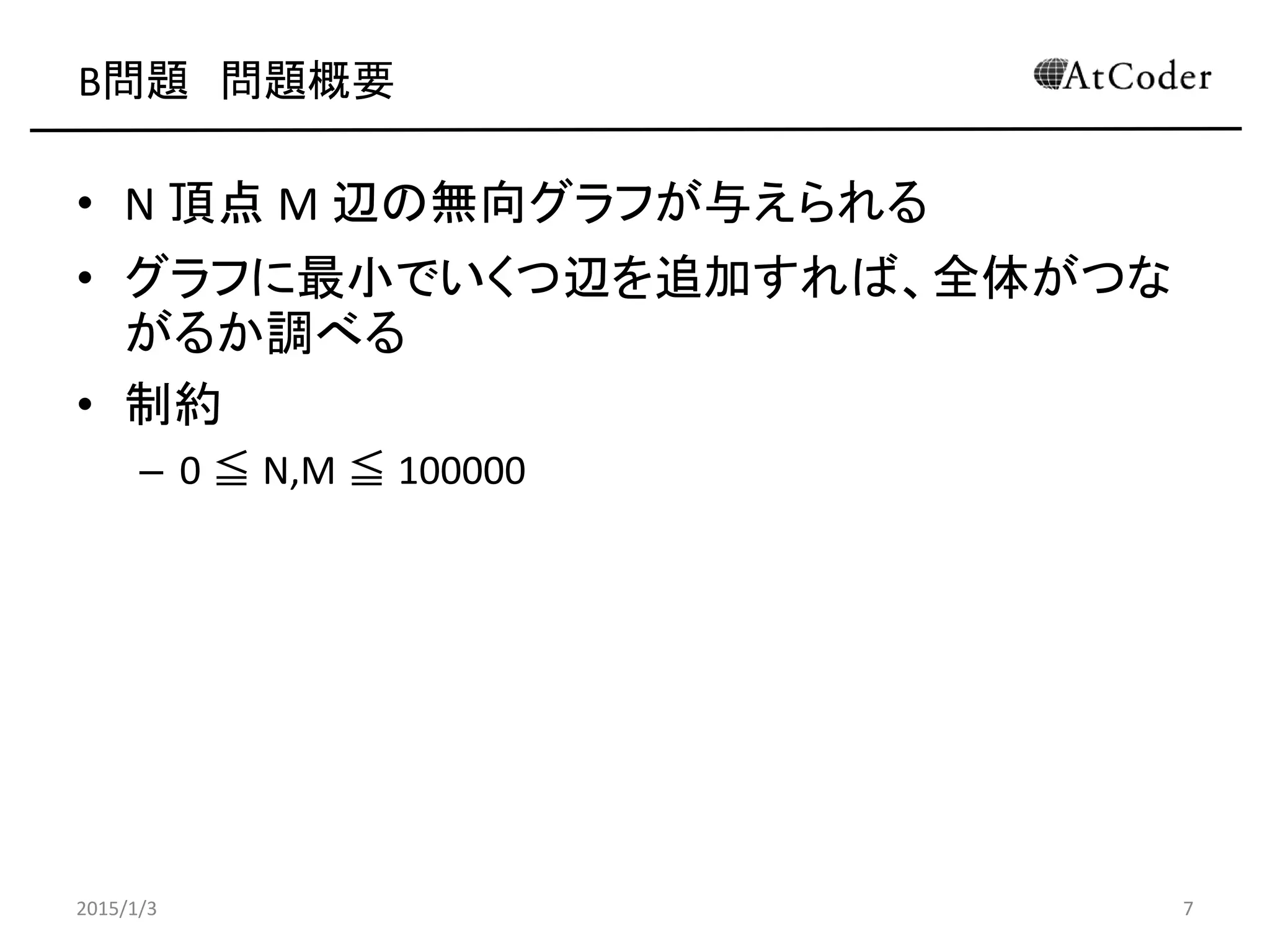 B問題 問題概要
• N 頂点 M 辺の無向グラフが与えられる
• グラフに最小でいくつ辺を追加すれば、全体がつな
がるか調べる
• 制約
– 0 ≦ N,M ≦ 100000
2015/1/3 7
 