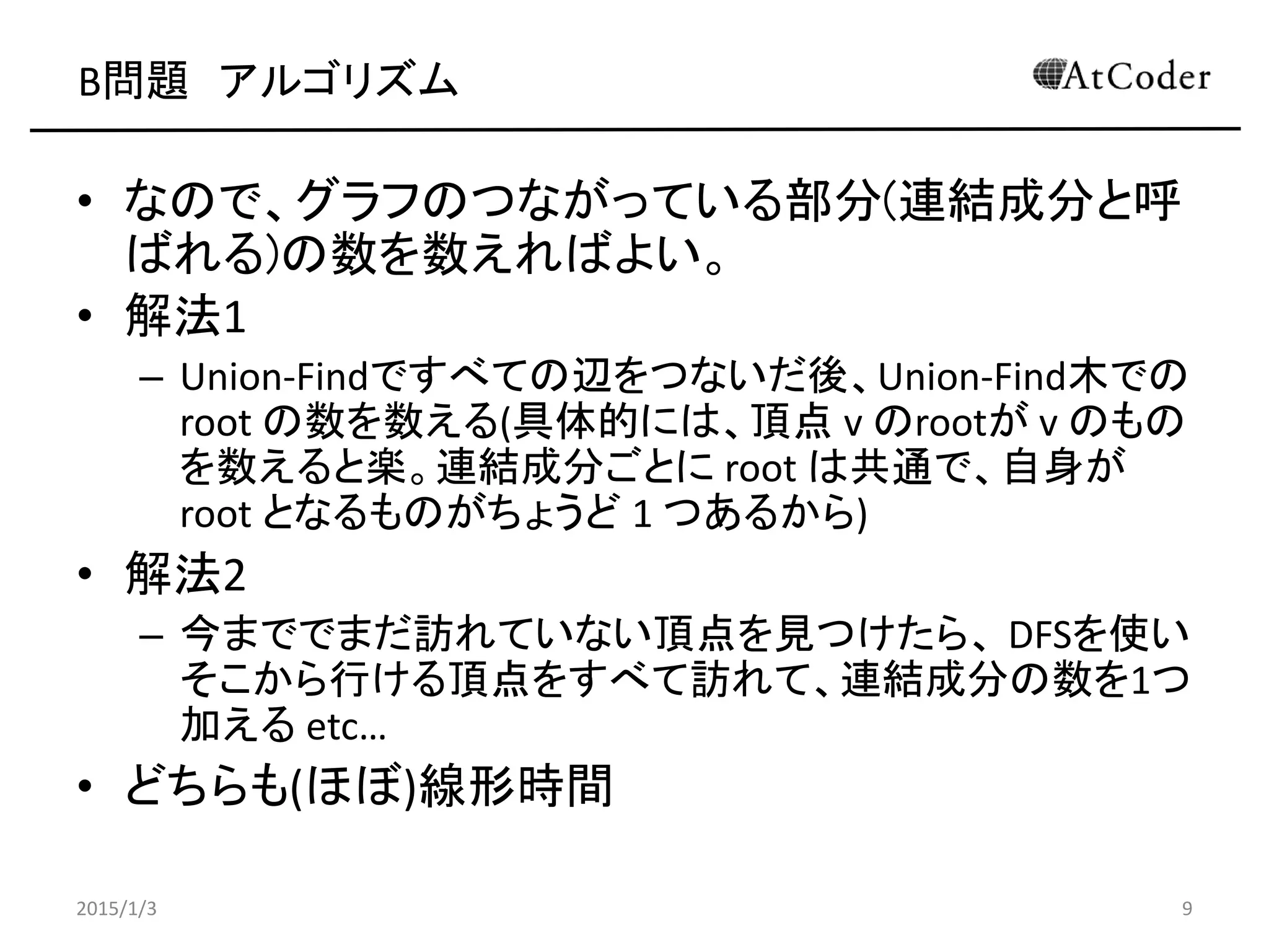 B問題 アルゴリズム
• なので、グラフのつながっている部分(連結成分と呼
ばれる)の数を数えればよい。
• 解法1
– Union-Findですべての辺をつないだ後、Union-Find木での
root の数を数える(具体的には、頂点 v のrootが v のもの
を数えると楽。連結成分ごとに root は共通で、自身が
root となるものがちょうど 1 つあるから)
• 解法2
– 今まででまだ訪れていない頂点を見つけたら、 DFSを使い
そこから行ける頂点をすべて訪れて、連結成分の数を1つ
加える etc…
• どちらも(ほぼ)線形時間
2015/1/3 9
 