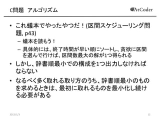 C問題 アルゴリズム
• これ蟻本でやったやつだ！(区間スケジューリング問
題, p43)
– 蟻本を読もう！
– 具体的には、終了時間が早い順にソートし、貪欲に区間
を選んで行けば、区間数最大の解が1つ得られる
• しかし、辞書順最小での構成を1つ出力しなければ
ならない
• なるべく多く取れる取り方のうち、辞書順最小のもの
を求めるときは、最初に取れるものを最小化し続け
る必要がある
2015/1/3 12
 