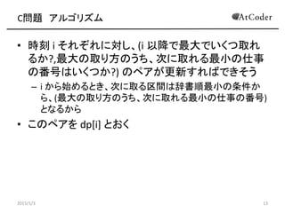 C問題 アルゴリズム
• 時刻 i それぞれに対し、(i 以降で最大でいくつ取れ
るか?,最大の取り方のうち、次に取れる最小の仕事
の番号はいくつか?) のペアが更新すればできそう
– i から始めるとき、次に取る区間は辞書順最小の条件か
ら、(最大の取り方のうち、次に取れる最小の仕事の番号)
となるから
• このペアを dp[i] とおく
2015/1/3 13
 