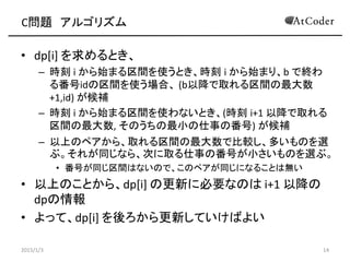 C問題 アルゴリズム
• dp[i] を求めるとき、
– 時刻 i から始まる区間を使うとき、時刻 i から始まり、b で終わ
る番号idの区間を使う場合、 (b以降で取れる区間の最大数
+1,id) が候補
– 時刻 i から始まる区間を使わないとき、(時刻 i+1 以降で取れる
区間の最大数, そのうちの最小の仕事の番号) が候補
– 以上のペアから、取れる区間の最大数で比較し、多いものを選
ぶ。それが同じなら、次に取る仕事の番号が小さいものを選ぶ。
• 番号が同じ区間はないので、このペアが同じになることは無い
• 以上のことから、dp[i] の更新に必要なのは i+1 以降の
dpの情報
• よって、dp[i] を後ろから更新していけばよい
2015/1/3 14
 
