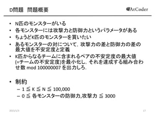 D問題 問題概要
• N匹のモンスターがいる
• 各モンスターには攻撃力と防御力というパラメータがある
• ちょうどK匹のモンスターを買いたい
• あるモンスターの対について，攻撃力の差と防御力の差の
最大値を不安定度と定義
• K匹からなるチームに含まれるペアの不安定度の最大値
(=チームの不安定度)を最小化し，それを達成する組み合わ
せ数 mod 100000007 を出力しろ．
• 制約
– 1 ≦ K ≦ N ≦ 100,000
– 0 ≦ 各モンスターの防御力,攻撃力 ≦ 3000
2015/1/3 17
 