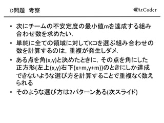 D問題 考察
• 次にチームの不安定度の最小値mを達成する組み
合わせ数を求めたい．
• 単純に全ての領域に対してKコを選ぶ組み合わせの
数を計算するのは，重複が発生しダメ．
• ある点を角(x,y)と決めたときに，その点を角にした
正方形(左上(x,y)右下(x+m,y+m))のときにしか達成
できないような選び方を計算することで重複なく数え
られる
• そのような選び方は2パターンある(次スライド)
 