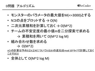 D問題 アルゴリズム
• モンスターのパラメータの最大値をM(<=3000)とする
• Nコの点をプロットする → O(N)
• 二次元累積和を計算しておく → O(M^2)
• チームの不安定度の最小値mを二分探索で求める
→ 累積和を用いて O(M^2 log M)
• 組み合わせ数を求める
→ O(M^2)
nCrの計算は予め0≦k≦Nについてk!と(k!の逆元)をmod 10^9+7で計算しておく
ことでO(1)
• 全体として O(M^2 log M)
 