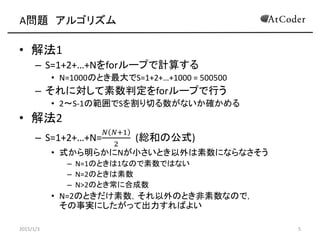 A問題 アルゴリズム
• 解法1
– S=1+2+…+Nをforループで計算する
• N=1000のとき最大でS=1+2+…+1000 = 500500
– それに対して素数判定をforループで行う
• 2～S-1の範囲でSを割り切る数がないか確かめる
• 解法2
– S=1+2+…+N=
𝑁 𝑁+1
2
(総和の公式)
• 式から明らかにNが小さいとき以外は素数にならなさそう
– N=1のときは1なので素数ではない
– N=2のときは素数
– N>2のとき常に合成数
• N=2のときだけ素数，それ以外のとき非素数なので，
その事実にしたがって出力すればよい
2015/1/3 5
 