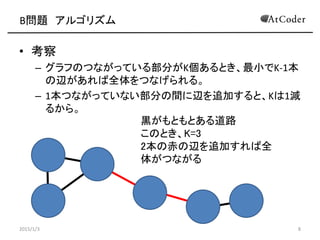 B問題 アルゴリズム
• 考察
– グラフのつながっている部分がK個あるとき、最小でK-1本
の辺があれば全体をつなげられる。
– 1本つながっていない部分の間に辺を追加すると、Kは1減
るから。
2015/1/3 8
黒がもともとある道路
このとき、K=3
2本の赤の辺を追加すれば全
体がつながる
 